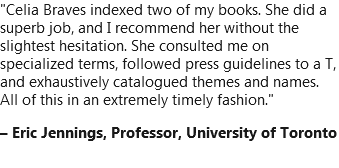 "Celia Braves indexed two of my books. She did a superb job, and I recommend her without the slightest hesitation. She consulted me on specialized terms, followed press guidelines to a T, and exhaustively catalogued themes and names. All of this in an extremely timely fashion." – Eric Jennings, Professor, University of Toronto
