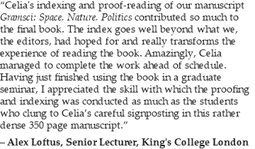 “Celia's indexing and proof-reading of our manuscript Gramsci: Space, Nature, Politics contributed so much to the final book. The index goes well beyond what we, the editors, had hoped for and really transforms the experience of reading the book. Amazingly, Celia managed to complete the work ahead of schedule. Having just finished using the book in a graduate seminar, I appreciated the skill with which the proofing and indexing was conducted as much as the students who clung to Celia’s careful signposting in this rather dense 350 page manuscript.” – Alex Loftus, Senior Lecturer, King's College London
