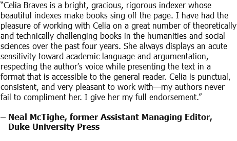 “Celia Braves is a bright, gracious, rigorous indexer whose beautiful indexes make books sing off the page. I have had the pleasure of working with Celia on a great number of theoretically and technically challenging books in the humanities and social sciences over the past four years. She always displays an acute sensitivity toward academic language and argumentation, respecting the author’s voice while presenting the text in a format that is accessible to the general reader. Celia is punctual, consistent, and very pleasant to work with—my authors never fail to compliment her. I give her my full endorsement.” – Neal McTighe, former Assistant Managing Editor, Duke University Press