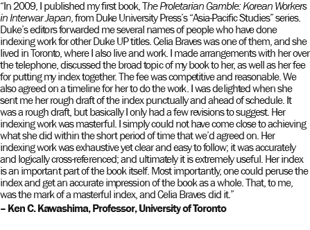 “In 2009, I published my first book, The Proletarian Gamble: Korean Workers in Interwar Japan, from Duke University Press’s “Asia-Pacific Studies” series. Duke’s editors forwarded me several names of people who have done indexing work for other Duke UP titles. Celia Braves was one of them, and she lived in Toronto, where I also live and work. I made arrangements with her over the telephone, discussed the broad topic of my book to her, as well as her fee for putting my index together. The fee was competitive and reasonable. We also agreed on a timeline for her to do the work. I was delighted when she sent me her rough draft of the index punctually and ahead of schedule. It was a rough draft, but basically I only had a few revisions to suggest. Her indexing work was masterful. I simply could not have come close to achieving what she did within the short period of time that we’d agreed on. Her indexing work was exhaustive yet clear and easy to follow; it was accurately and logically cross-referenced; and ultimately it is extremely useful. Her index is an important part of the book itself. Most importantly, one could peruse the index and get an accurate impression of the book as a whole. That, to me, was the mark of a masterful index, and Celia Braves did it.” – Ken C. Kawashima, Professor, University of Toronto