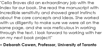 "Celia Braves did an extraordinary job with the index for our book. She read the manuscript with incredible sensitivity and showed great instincts about the core concepts and ideas. She worked with us diligently to make sure we were all on the same page, and she was meticulous in working through the text. I look forward to working with her on my next book project!" – Deborah Cowen, Professor, University of Toronto