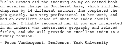 “Celia Braves did the indexing on my co-edited book on agrarian change in Southeast Asia, which included chapters by 14 different authors. She completed the job quickly, was very professional in her work, and had an excellent sense of what the index should include. I highly recommend her if you are interested in an indexer who understands geography and related fields, and who will provide an excellent index in a timely fashion.” – Peter Vandergeest, Professor, York University