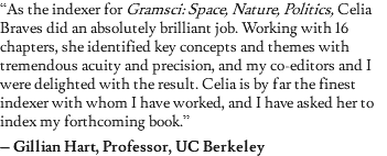 “As the indexer for Gramsci: Space, Nature, Politics, Celia Braves did an absolutely brilliant job. Working with 16 chapters, she identified key concepts and themes with tremendous acuity and precision, and my co-editors and I were delighted with the result. Celia is by far the finest indexer with whom I have worked, and I have asked her to index my forthcoming book.” – Gillian Hart, Professor, UC Berkeley