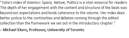 “Celia's index of Gramsci: Space, Nature, Politics is a vital resource for readers. The depth of her engagement with the content and structure of the book was beyond our expectations and lends coherence to the volume. Her index does better justice to the continuities and debates running through the edited collection than the framework we set out in the introductory chapter.” – Michael Ekers, Professor, University of Toronto